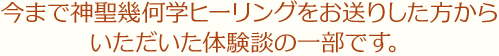 今まで神聖幾何学ヒーリングをお送りした方から いただいた体験談の一部です。